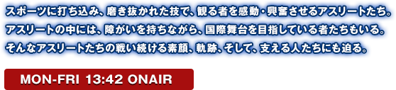 スポーツに打ち込み、磨き抜かれた技で、観る者を感動・興奮させるアスリートたち。アスリートの中には、障がいを持ちながら、国際舞台を目指している者たちもいる。そんなアスリートたちの戦い続ける素顔、軌跡、そして、支える人たちにも迫る。