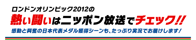 ロンドンオリンピック2012の熱い闘いはニッポン放送でチェック！感動と興奮の日本代表メダル獲得シーンも、たっぷり実況でお届けします！