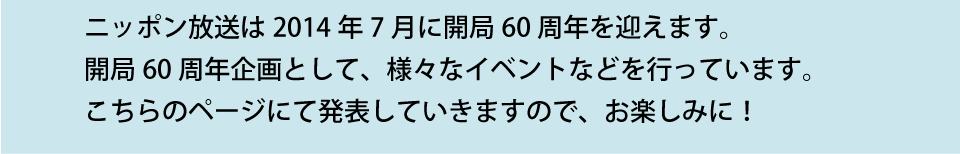 ニッポン放送は2014年7月に開局60周年を迎えます。 10月から開局60周年企画として、様々なイベントなど行う予定です。 こちらのページにて発表していきますので、お楽しみに！