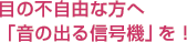 目の不自由な方へ「音の出る信号機」を！