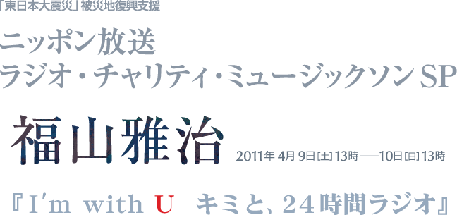 ニッポン放送　ラジオ・チャリティ・ミュージックソン スペシャル　福山雅治 2011年4月9日[土]13時〜10日[日]13時『I'm with U キミと、24時間ラジオ』