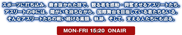 スポーツに打ち込み、磨き抜かれた技で、観る者を感動・興奮させるアスリートたち。アスリートの中には、障がいを持ちながら、国際舞台を目指している者たちもいる。そんなアスリートたちの戦い続ける素顔、軌跡、そして、支える人たちにも迫る。