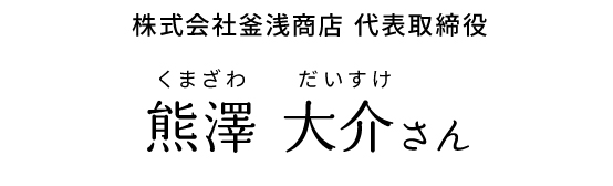 株式会社釜浅商店 代表取締役 熊澤 大介さん