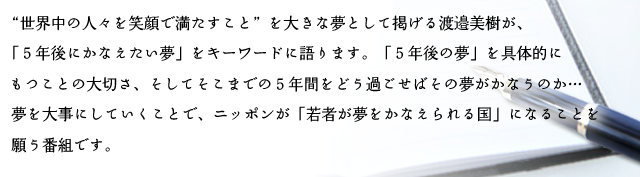 “世界中の人々を笑顔で満たすこと”を大きな夢として掲げる渡邉美樹が、「５年後にかなえたい夢」をキーワードに語ります。「５年後の夢」を具体的にもつことの大切さ、そしてそこまでの５年間をどう過ごせばその夢がかなうのか…夢を大事にしていくことで、ニッポンが「若者が夢をかなえられる国」になることを願う番組です。