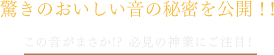 驚きのおいしい音の秘密を公開！！